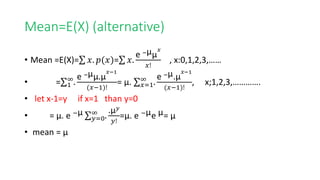 Mean=E(X) (alternative)
• Mean =E(X)= 𝑥. 𝑝(𝑥)= 𝑥.
e −µµ
𝑥
𝑥!
, x:0,1,2,3,……
• = 1
∞
.
e −µµ.µ
𝑥−1
(𝑥−1)!
= µ. 𝑥=1
∞
.
e −µ.µ
𝑥−1
(𝑥−1)!
, x;1,2,3,………….
• let x-1=y if x=1 than y=0
• = µ. e −µ
𝑦=0
∞
.
.µ𝑦
𝑦!
=µ. e −µe µ= µ
• mean = µ
 