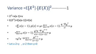 Variance =E[𝑋2
]-[𝐸(𝑋)]2
-----------1
• 𝑋2=x(x-1)+x
• E(𝑋2)=E[x(x-1)]+E(x)
• = 𝑥 𝑥 − 1 . 𝑝 𝑥 + µ= 𝑥=0
∞
𝑥 𝑥 − 1 .
e −µµ
𝑥
𝑥!
+ µ
• = 𝑥=0
∞
𝑥(𝑥 − 1).
µ2
e −µ µ
𝑥−2
𝑥(𝑥−1)(𝑥−2)!
+ µ
• =µ2e −µ
𝑥=2
∞
.
µ𝑥−2
(𝑥−2)!
+ µ
• Let x-2=y , x=2 then y=0
 