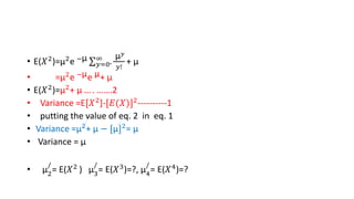 • E(𝑋2
)=µ2
e −µ
𝑦=0
∞
.
µ𝑦
𝑦!
+ µ
• =µ2e −µe µ+ µ
• E(𝑋2
)=µ2
+ µ … . …….2
• Variance =E[𝑋2]-[𝐸(𝑋)]2----------1
• putting the value of eq. 2 in eq. 1
• Variance =µ2
+ µ − [µ]2
= µ
• Variance = µ
• µ2
/
= E(𝑋2
) µ3
/
= E(𝑋3
)=?, µ4
/
= E(𝑋4
)=?
 