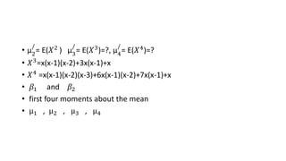 • µ2
/
= E(𝑋2 ) µ3
/
= E(𝑋3)=?, µ4
/
= E(𝑋4)=?
• 𝑋3=x(x-1)(x-2)+3x(x-1)+x
• 𝑋4 =x(x-1)(x-2)(x-3)+6x(x-1)(x-2)+7x(x-1)+x
• 𝛽1 and 𝛽2
• first four moments about the mean
• µ1 , µ2 , µ3 , µ4
 