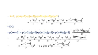 • k=1, p(x+y=1)=p(x=1)p(y=0)+p(x=0)p(y=1)
• =
e −µµ
1
1!
.
e −𝑣
𝑣0
0!
+
e −µµ
0
0!
.
e −𝑣
𝑣1
1!
=
e −(µ+v)(µ+v)
1
1!
• K=2
• p(x+y=2) = p(x=2)p(y=0)+p(x=1)p(y=1)+ p(x=0)p(y=2) =
e −(µ+v)(µ+v)
2
2!
• =
e −µµ
2
2!
.
e −𝑣
𝑣0
0!
+
e −µµ
1
1!
.
e −𝑣
𝑣1
1!
+
e −µµ
0
0!
.
e −𝑣
𝑣2
2!
=
e −(µ+v)(µ+v)
2
2!
• =
e −(µ+v)
2!
{µ2
+ 2 µv+ 𝑣2
}=
e −(µ+v)(µ+v)
2
2!
 