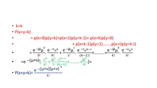 • k=k
• P(x+y=k)
• = p(x=0)p(y=k)+p(x=1)p(y=k-1)+ p(x=k)p(y=0)
• + p(x=k-1)p(y=1)……..p(x=i)p(y=k-i)
• =
e −µµ
0
0!
.
e −𝑣
𝑣𝑘
𝑘!
+
e −µµ
1
1!
.
e −𝑣
𝑣𝑘−1
(𝑘−1)!
+……….+
e −µµ
𝑘
𝑘!
.
e −𝑣
𝑣0
0!
• =e −(µ+v)[.
𝑣𝑘
𝑘!
+
µ1
1!
.
𝑣𝑘−1
(𝑘−1)!
+……….+
µ𝑘
𝑘!
.]=
• P(x+y=k)=
e −(µ+v)[µ+v]
𝑘
𝑘!
 