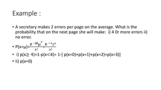 Example :
• A secretary makes 2 errors per page on the average. What is the
probability that on the next page she will make: i) 4 0r more errors ii)
no error.
• P(x=µ)=
e −µµ
𝑥
𝑥!
=
e −2
2𝑥
𝑥!
• i) p(x≥ 4)=1-p(x<4)= 1-[ p(x=0)+p(x=1)+p(x=2)+p(x=3)]
• Ii) p(x=0)
 