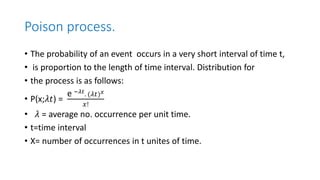 Poison process.
• The probability of an event occurs in a very short interval of time t,
• is proportion to the length of time interval. Distribution for
• the process is as follows:
• P(x;𝜆𝑡) =
e −𝜆𝑡
. (𝜆𝑡)𝑥
𝑥!
• 𝜆 = average no. occurrence per unit time.
• t=time interval
• X= number of occurrences in t unites of time.
 