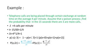 Example :
• Telephone calls are being placed through certain exchange at random
time on the average 4 per minute. Assume that a poison process ,find
the probability that in the 15 seconds there are 3 are more calls.
• 𝜆 =4 calls per minute
• t= 15/60=1/4
• 𝜆t=4*1/4=1
• p( x≥ 3) = 1 – p(x< 3)=1-[p(x=0)+p(x=1)+p(x=2)]
• P(x;𝜆𝑡) =
e −𝜆𝑡
. (𝜆𝑡)𝑥
𝑥!
=P(x;1) =
e −1
. 1𝑥
𝑥!
 