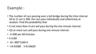Example :
• The number of cars passing over a toll bridge during the time interval
10 to 11 am is 300. the cars pass individually and collectively at
random. Find the probability that
• i) not more than 4 cars will pass during the one minute interval.
• ii)5 or more cars will pass during one minute interval.
• 𝜆=300 per 60 minutes
• t=1/60
• 𝜆t= 300*1/60=5
• i=0.43380 ii=0.56620
 