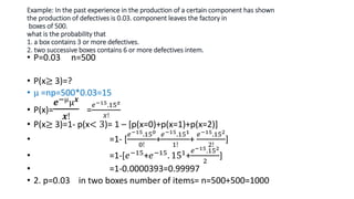 Example: In the past experience in the production of a certain component has shown
the production of defectives is 0.03. component leaves the factory in
boxes of 500.
what is the probability that
1. a box contains 3 or more defectives.
2. two successive boxes contains 6 or more defectives intem.
• P=0.03 n=500
• P(x≥ 3)=?
• µ =np=500*0.03=15
• P(x)=
𝒆−µµ𝒙
𝒙!
=
𝑒−15.15𝑥
𝑥!
• P(x≥ 3)=1- p(x< 3)= 1 – [p(x=0)+p(x=1)+p(x=2)]
• =1- [
𝑒−15.150
0!
+
𝑒−15.151
1!
+
𝑒−15.152
2!
]
• =1-[𝑒−15+𝑒−15. 151+
𝑒−15.152
2
]
• =1-0.0000393=0.99997
• 2. p=0.03 in two boxes number of items= n=500+500=1000
 
