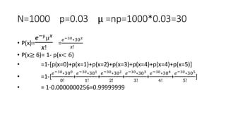 N=1000 p=0.03 µ =np=1000*0.03=30
• P(x)=
𝒆−µµ𝒙
𝒙!
=
𝑒−30∗30𝑥
𝑥!
• P(x≥ 6)= 1- p(x< 6)
• =1-[p(x=0)+p(x=1)+p(x=2)+p(x=3)+p(x=4)+p(x=4)+p(x=5)]
• =1-[
𝑒−30∗300
0!
+
𝑒−30∗301
1!
+
𝑒−30∗302
2!
+
𝑒−30∗303
3!
+
𝑒−30∗304
4!
+
𝑒−30∗305
5!
]
• = 1-0.0000000256=0.99999999
 