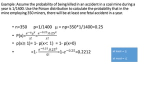 Example :Assume the probability of being killed in an accident in a coal mine during a
year is 1/1400. Use the Poison distribution to calculate the probability that in the
mine employing 350 miners, there will be at least one fetal accident in a year.
• n=350 p=1/1400 µ = np=350*1/1400=0.25
• P(x)=
𝑒−µµ𝑥
𝑥!
=
𝑒−0.25.0.25𝑥
𝑥!
• p(x≥ 1)= 1- p(x< 1) = 1- p(x=0)
• =1-
𝑒−0.25.0.250
0!
=1-𝑒−0.25
=0.2212 at least→ ≥
at most→ ≤
 