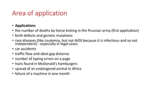 Area of application
• Applications
• the number of deaths by horse kicking in the Prussian army (first application)
• birth defects and genetic mutations
• rare diseases (like Leukemia, but not AIDS because it is infectious and so not
independent) - especially in legal cases
• car accidents
• traffic flow and ideal gap distance
• number of typing errors on a page
• hairs found in McDonald's hamburgers
• spread of an endangered animal in Africa
• failure of a machine in one month
 