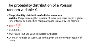 The probability distribution of a Poisson
random variable X.
• The probability distribution of a Poisson random
variable X representing the number of successes occurring in a given
time interval or a specified region of space is given by the formula:
• p(x)=
𝑒−µµ𝑥
𝑥!
• x=0,1,2,3…
• e=2.71828 (but use your calculator's e button)
• μ= mean number of successes in the given time interval or region of
space
 