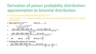 Derivation of poison probability distribution:
approximation to binomial distribution.
• In the binomial distribution b(x:n,p)=𝐶𝑥
𝑛
𝑝𝑥
𝑞𝑛−𝑥
• if p→ 0 and n → ∞ and the product np remains the constant then binomial → poison
distribution
• b(x:n,p)=𝐶𝑥
𝑛
𝑝𝑥
𝑞𝑛−𝑥
x:0,1,2,……..,n
• =
𝑛!
𝑥!(𝑛−𝑥)!
𝑝𝑥𝑞𝑛−𝑥
• =
n(n−1)(n−2)(n−3)(n−4)………..(n−(x−1))(n−x)!
𝑥!(𝑛−𝑥)!
𝑝𝑥
𝑞𝑛−𝑥
• =
n(n−1)(n−2)(n−3)(n−4)………..(n−x+1)
𝑥!
𝑝𝑥
𝑞𝑛−𝑥
• as np=µ , p=
µ
𝑛
q=1-p= 1-
µ
𝑛
• Putting the values of p and q.
• =
n(n−1)(n−2)(n−3)(n−4)………..(n−x+1)
𝑥!
(
µ
𝑛
)𝑥(1−
µ
𝑛
)𝑛−𝑥
 