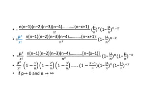 • =
n(n−1)(n−2)(n−3)(n−4)………..(n−x+1)
𝑥!
(
µ
𝑛
)𝑥(1−
µ
𝑛
)𝑛−𝑥
• =
µ𝑥
𝑥!
n(n−1)(n−2)(n−3)(n−4)………..(n−x+1)
𝑛𝑥 (1−
µ
𝑛
)𝑛−𝑥
• =
µ𝑥
𝑥!
n(n−1)(n−2)(n−3)(n−4)………..[n−(x−1)]
𝑛𝑥 (1−
µ
𝑛
)𝑛(1−
µ
𝑛
)−𝑥
•
µ𝑥
𝑥!
1 −
1
n
1 −
2
n
1 −
3
n
… . . (1 −
𝑥−1
𝑛
)(1−
µ
𝑛
)𝑛(1−
µ
𝑛
)−𝑥
• if p→ 0 and n → ∞
 