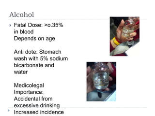 Alcohol
 Fatal Dose: >o.35%
in blood
Depends on age
Anti dote: Stomach
wash with 5% sodium
bicarbonate and
water
Medicolegal
Importance:
Accidental from
excessive drinking
Increased incidence
 
