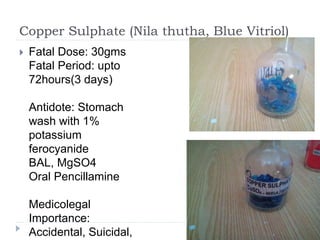 Copper Sulphate (Nila thutha, Blue Vitriol)
 Fatal Dose: 30gms
Fatal Period: upto
72hours(3 days)
Antidote: Stomach
wash with 1%
potassium
ferocyanide
BAL, MgSO4
Oral Pencillamine
Medicolegal
Importance:
Accidental, Suicidal,
 