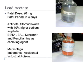Lead Acetate
 Fatal Dose: 20 mg
Fatal Period: 2-3 days
Antidote: Stomachwash
with 10% Mg or sodium
sulphide
EDTA , BAL, Succimer
and Pencillamine as
chelating agent
Medicolegal
Importance: Accidental
Industrial Poison
 