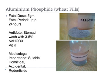 Aluminium Phosphide (wheat Pills)
 Fatal Dose: 5gm
Fatal Period: upto
24hours
Antidote: Stomach
wash with 3-5%
NaHCO3
Vit K
Medicolegal
Importance: Suicidal,
Homicidal,
Accidental,
Rodenticide
 