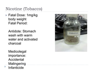 Nicotine (Tobacco)
 Fatal Dose: 1mg/kg
body weight
Fatal Period:
Antidote: Stomach
wash with warm
water and activated
charcoal
Medicolegal
importance:
Accidental
Malingering
Infanticide
 