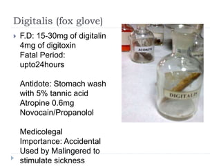 Digitalis (fox glove)
 F.D: 15-30mg of digitalin
4mg of digitoxin
Fatal Period:
upto24hours
Antidote: Stomach wash
with 5% tannic acid
Atropine 0.6mg
Novocain/Propanolol
Medicolegal
Importance: Accidental
Used by Malingered to
stimulate sickness
 