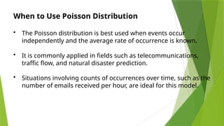 When to Use Poisson Distribution
• The Poisson distribution is best used when events occur
independently and the average rate of occurrence is known.
• It is commonly applied in fields such as telecommunications,
traffic flow, and natural disaster prediction.
• Situations involving counts of occurrences over time, such as the
number of emails received per hour, are ideal for this model.
 