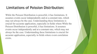 Limitations of Poission Distribution:
While the Poisson Distribution is powerful, it has limitations. It
assumes events occur independently and at a constant rate, which
may not always be the case. Understanding these limitations is
crucial for accurate application, especially in fields where While the
Poisson Distribution is powerful, it has limitations. It assumes
events occur independently and at a constant rate, which may not
always be the case. Understanding these limitations is crucial for
accurate application, especially in fields where event correlation
exists.
 