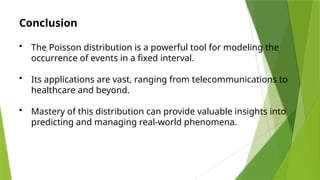 Conclusion
• The Poisson distribution is a powerful tool for modeling the
occurrence of events in a fixed interval.
• Its applications are vast, ranging from telecommunications to
healthcare and beyond.
• Mastery of this distribution can provide valuable insights into
predicting and managing real-world phenomena.
 