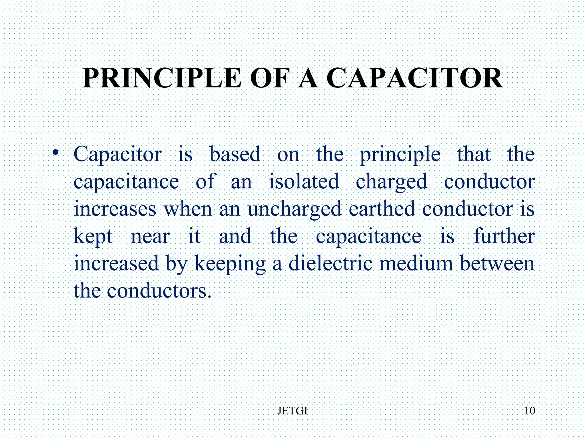 PRINCIPLE OF A CAPACITOR
• Capacitor is based on the principle that the
capacitance of an isolated charged conductor
increases when an uncharged earthed conductor is
kept near it and the capacitance is further
increased by keeping a dielectric medium between
the conductors.
JETGI 10
 