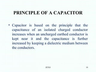 PRINCIPLE OF A CAPACITOR
• Capacitor is based on the principle that the
capacitance of an isolated charged conductor
increases when an uncharged earthed conductor is
kept near it and the capacitance is further
increased by keeping a dielectric medium between
the conductors.
JETGI 10
 