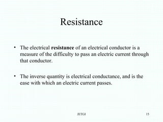 Resistance
• The electrical resistance of an electrical conductor is a
measure of the difficulty to pass an electric current through
that conductor.
• The inverse quantity is electrical conductance, and is the
ease with which an electric current passes.
JETGI 15
 