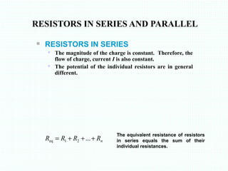 RESISTORS IN SERIES AND PARALLEL
nRRRR +++= ...21eq
 RESISTORS IN SERIES
 The magnitude of the charge is constant. Therefore, the
flow of charge, current I is also constant.
 The potential of the individual resistors are in general
different.
The equivalent resistance of resistors
in series equals the sum of their
individual resistances.
 