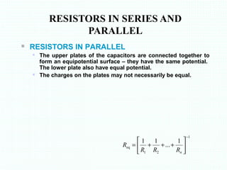  RESISTORS IN PARALLEL
 The upper plates of the capacitors are connected together to
form an equipotential surface – they have the same potential.
The lower plate also have equal potential.
 The charges on the plates may not necessarily be equal.
RESISTORS IN SERIES AND
PARALLEL
1
21
eq
1
...
11
−






+++=
nRRR
R
 