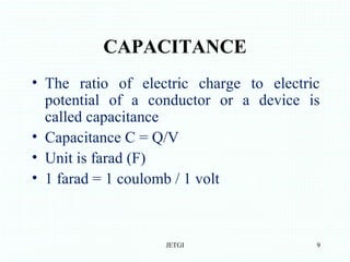CAPACITANCE
• The ratio of electric charge to electric
potential of a conductor or a device is
called capacitance
• Capacitance C = Q/V
• Unit is farad (F)
• 1 farad = 1 coulomb / 1 volt
JETGI 9
 