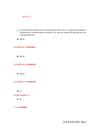 σx = 4 = 2




    2. La concentración de partículas en una suspensión es de 2 por ml. Se agita por completo la
       concentración y posteriormente se extraen 3 ml. Sea X el numero de partículas que son
       retiradas Determine.

    A) P(X=5)



(e-3) (35) / 5! = 0.100818813




    B) P(X≤2)



(e-3) (32) / 2! = 0.224041807




    C) P(X≥1)



(e-3) (31) / 1! = 0.149361205




    D) µx

µx =(X) = poisson = 3

    E) σx



3 = 1.732050808




                                                                 José Armando Rubio Reyes
 