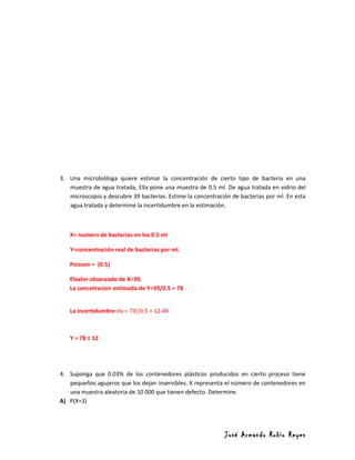 3. Una microbióloga quiere estimar la concentración de cierto tipo de bacteria en una
   muestra de agua tratada, Ella pone una muestra de 0.5 ml. De agua tratada en vidrio del
   microscopio y descubre 39 bacterias. Estime la concentración de bacterias por ml. En esta
   agua tratada y determine la incertidumbre en la estimación.



   X= numero de bacterias en los 0.5 ml

   Y=concentración real de bacterias por ml.

   Poisson = (0.5)

   Elvalor observado de X=39.
   La concetracion estimada de Y=39/0.5 = 78


   La incertidumbre σx = 78/0.5 = 12.49



   Y = 78 ± 12




4. Suponga que 0.03% de los contenedores plásticos producidos en cierto proceso tiene
   pequeños agujeros que los dejan inservibles. X representa el número de contenedores en
   una muestra aleatoria de 10 000 que tienen defecto. Determine.
A) P(X=3)




                                                             José Armando Rubio Reyes
 