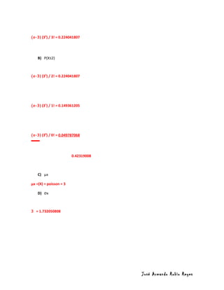 (e-3) (33) / 3! = 0.224041807




    B) P(X≤2)



(e-3) (32) / 2! = 0.224041807




(e-3) (31) / 1! = 0.149361205




(e-3) (30) / 0! = 0.049787068




                        0.42319008



    C) µx

µx =(X) = poisson = 3

    D) σx



3 = 1.732050808




                                     José Armando Rubio Reyes
 