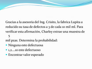 Gracias a la asesoría del Ing. Crisito, la fabrica Lupita a
reducido su tasa de defectos a 3 de cada 10 mil ml. Para
verificar esta afirmación, Charley extrae una muestra de
5
mil pzas. Determina la probabilidad:
 Ninguna este defectuosa
 1,2….10 este defectuoso
 Encontrar valor esperado
 