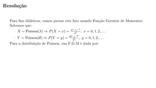 Resolução
Para ns didáticos, vamos provar este fato usando Função Geratriz de Momentos.
Sabemos que:
 X ∼ Poisson(λ) ⇒ P(X = x) = λx e−λ
x! , x = 0, 1, 2, . . .
 Y ∼ Poisson(θ) ⇒ P(Y = y) = θy e−θ
y! , y = 0, 1, 2, . . .
Para a distribuição de Poisson, sua F.G.M é dada por:
 