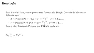 Resolução
Para ns didáticos, vamos provar este fato usando Função Geratriz de Momentos.
Sabemos que:
 X ∼ Poisson(λ) ⇒ P(X = x) = λx e−λ
x! , x = 0, 1, 2, . . .
 Y ∼ Poisson(θ) ⇒ P(Y = y) = θy e−θ
y! , y = 0, 1, 2, . . .
Para a distribuição de Poisson, sua F.G.M é dada por:
MX(t) = E(etX
)
 