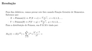 Resolução
Para ns didáticos, vamos provar este fato usando Função Geratriz de Momentos.
Sabemos que:
 X ∼ Poisson(λ) ⇒ P(X = x) = λx e−λ
x! , x = 0, 1, 2, . . .
 Y ∼ Poisson(θ) ⇒ P(Y = y) = θy e−θ
y! , y = 0, 1, 2, . . .
Para a distribuição de Poisson, sua F.G.M é dada por:
MX(t) = E(etX
) =
∞
x=0
etx
×
λx e−λ
x!
=
 