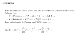 Resolução
Para ns didáticos, vamos provar este fato usando Função Geratriz de Momentos.
Sabemos que:
 X ∼ Poisson(λ) ⇒ P(X = x) = λx e−λ
x! , x = 0, 1, 2, . . .
 Y ∼ Poisson(θ) ⇒ P(Y = y) = θy e−θ
y! , y = 0, 1, 2, . . .
Para a distribuição de Poisson, sua F.G.M é dada por:
MX(t) = E(etX
) =
∞
x=0
etx
×
λx e−λ
x!
= e−λ
∞
x=0
(λet)x
x!
=
 
