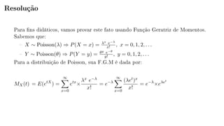 Resolução
Para ns didáticos, vamos provar este fato usando Função Geratriz de Momentos.
Sabemos que:
 X ∼ Poisson(λ) ⇒ P(X = x) = λx e−λ
x! , x = 0, 1, 2, . . .
 Y ∼ Poisson(θ) ⇒ P(Y = y) = θy e−θ
y! , y = 0, 1, 2, . . .
Para a distribuição de Poisson, sua F.G.M é dada por:
MX(t) = E(etX
) =
∞
x=0
etx
×
λx e−λ
x!
= e−λ
∞
x=0
(λet)x
x!
= e−λ
×eλet
 