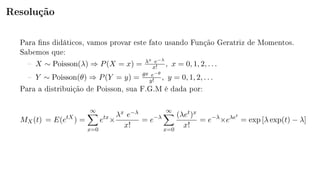Resolução
Para ns didáticos, vamos provar este fato usando Função Geratriz de Momentos.
Sabemos que:
 X ∼ Poisson(λ) ⇒ P(X = x) = λx e−λ
x! , x = 0, 1, 2, . . .
 Y ∼ Poisson(θ) ⇒ P(Y = y) = θy e−θ
y! , y = 0, 1, 2, . . .
Para a distribuição de Poisson, sua F.G.M é dada por:
MX(t) = E(etX
) =
∞
x=0
etx
×
λx e−λ
x!
= e−λ
∞
x=0
(λet)x
x!
= e−λ
×eλet
= exp [λ exp(t) − λ]
 