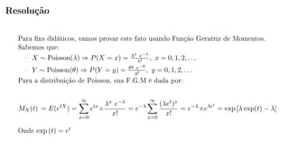Resolução
Para ns didáticos, vamos provar este fato usando Função Geratriz de Momentos.
Sabemos que:
 X ∼ Poisson(λ) ⇒ P(X = x) = λx e−λ
x! , x = 0, 1, 2, . . .
 Y ∼ Poisson(θ) ⇒ P(Y = y) = θy e−θ
y! , y = 0, 1, 2, . . .
Para a distribuição de Poisson, sua F.G.M é dada por:
MX(t) = E(etX
) =
∞
x=0
etx
×
λx e−λ
x!
= e−λ
∞
x=0
(λet)x
x!
= e−λ
×eλet
= exp [λ exp(t) − λ]
Onde exp (t) = et
 