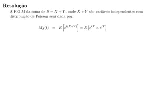 Resolução
A F.G.M da soma de S = X + Y , onde X e Y são variáveis independentes com
distribuição de Poisson será dada por:
MS(t) = E et(X+Y )
= E etX
× etY
 