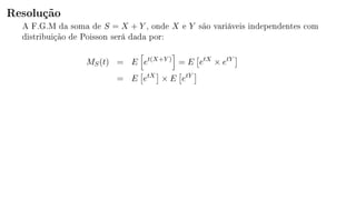 Resolução
A F.G.M da soma de S = X + Y , onde X e Y são variáveis independentes com
distribuição de Poisson será dada por:
MS(t) = E et(X+Y )
= E etX
× etY
= E etX
× E etY
 
