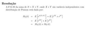 Resolução
A F.G.M da soma de S = X + Y , onde X e Y são variáveis independentes com
distribuição de Poisson será dada por:
MS(t) = E et(X+Y )
= E etX
× etY
= E etX
× E etY
= MX(t) × MY (t)
 