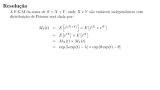 Resolução
A F.G.M da soma de S = X + Y , onde X e Y são variáveis independentes com
distribuição de Poisson será dada por:
MS(t) = E et(X+Y )
= E etX
× etY
= E etX
× E etY
= MX(t) × MY (t)
= exp [λ exp(t) − λ] × exp [θ exp(t) − θ]
 