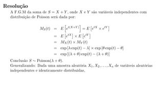 Resolução
A F.G.M da soma de S = X + Y , onde X e Y são variáveis independentes com
distribuição de Poisson será dada por:
MS(t) = E et(X+Y )
= E etX
× etY
= E etX
× E etY
= MX(t) × MY (t)
= exp [λ exp(t) − λ] × exp [θ exp(t) − θ]
= exp [(λ + θ) exp(t) − (λ + θ)]
Conclusão S ∼ Poisson(λ + θ).
Generalizando: Dada uma amostra aleatória X1, X2, . . . , Xn de variáveis aleatórias
independentes e identicamente distribuídas,
 