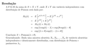 Resolução
A F.G.M da soma de S = X + Y , onde X e Y são variáveis independentes com
distribuição de Poisson será dada por:
MS(t) = E et(X+Y )
= E etX
× etY
= E etX
× E etY
= MX(t) × MY (t)
= exp [λ exp(t) − λ] × exp [θ exp(t) − θ]
= exp [(λ + θ) exp(t) − (λ + θ)]
Conclusão S ∼ Poisson(λ + θ).
Generalizando: Dada uma amostra aleatória X1, X2, . . . , Xn de variáveis aleatórias
independentes e identicamente distribuídas, com distribuição de Poisson e
parâmetros λ1,
 