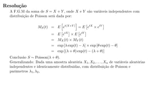 Resolução
A F.G.M da soma de S = X + Y , onde X e Y são variáveis independentes com
distribuição de Poisson será dada por:
MS(t) = E et(X+Y )
= E etX
× etY
= E etX
× E etY
= MX(t) × MY (t)
= exp [λ exp(t) − λ] × exp [θ exp(t) − θ]
= exp [(λ + θ) exp(t) − (λ + θ)]
Conclusão S ∼ Poisson(λ + θ).
Generalizando: Dada uma amostra aleatória X1, X2, . . . , Xn de variáveis aleatórias
independentes e identicamente distribuídas, com distribuição de Poisson e
parâmetros λ1, λ2,
 